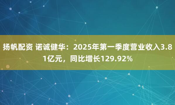扬帆配资 诺诚健华：2025年第一季度营业收入3.81亿元，同比增长129.92%
