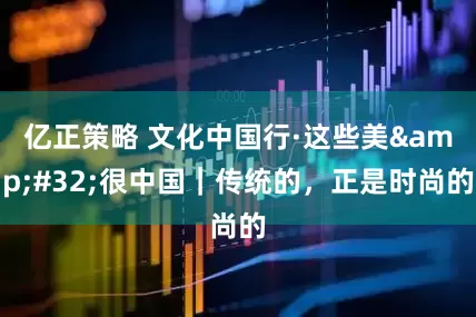 亿正策略 文化中国行·这些美 很中国｜传统的，正是时尚的