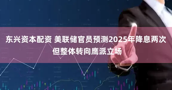 东兴资本配资 美联储官员预测2025年降息两次 但整体转向鹰派立场