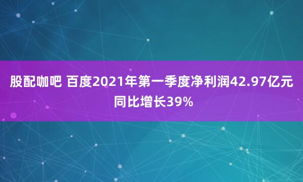 股配咖吧 百度2021年第一季度净利润42.97亿元 同比增长39%