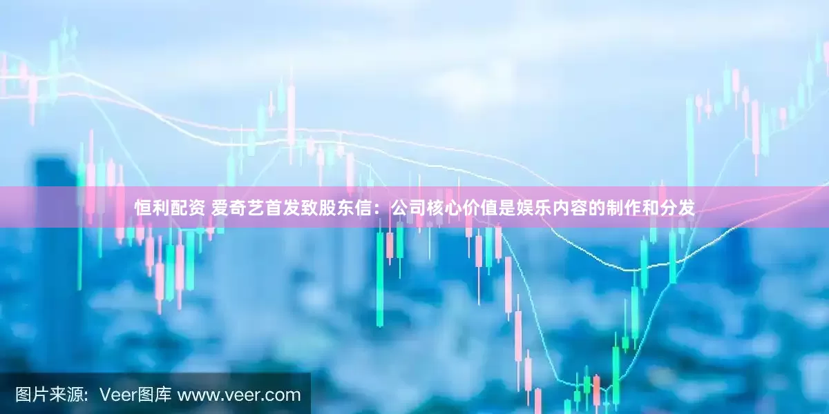 恒利配资 爱奇艺首发致股东信：公司核心价值是娱乐内容的制作和分发