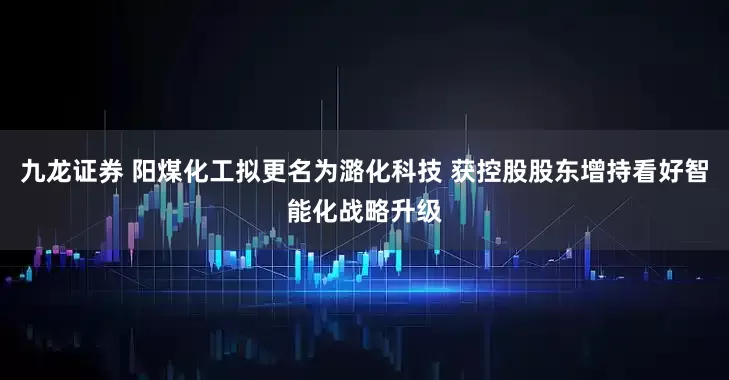 九龙证券 阳煤化工拟更名为潞化科技 获控股股东增持看好智能化战略升级