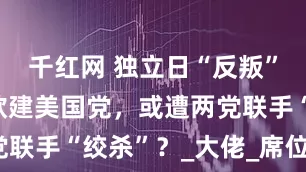 千红网 独立日“反叛”！马斯克欲建美国党，或遭两党联手“绞杀”？_大佬_席位_政党