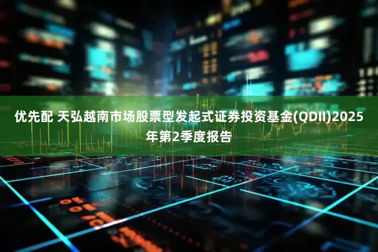 优先配 天弘越南市场股票型发起式证券投资基金(QDII)2025年第2季度报告