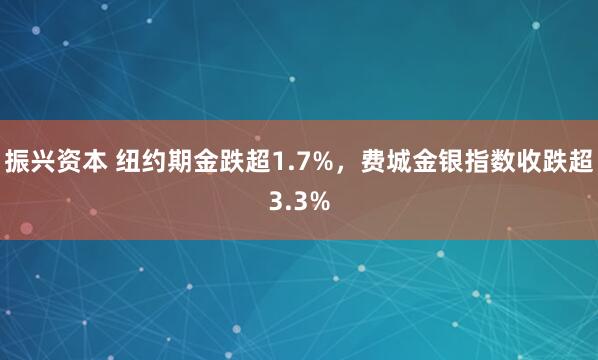振兴资本 纽约期金跌超1.7%，费城金银指数收跌超3.3%