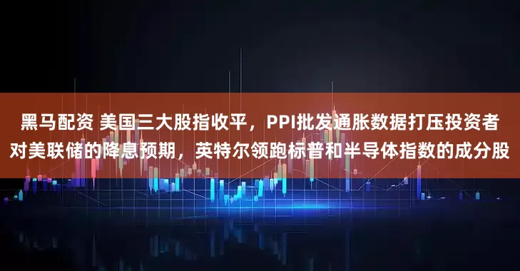 黑马配资 美国三大股指收平，PPI批发通胀数据打压投资者对美联储的降息预期，英特尔领跑标普和半导体指数的成分股