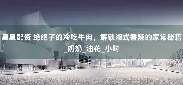 星星配资 绝绝子的冷吃牛肉，解锁湘式香辣的家常秘籍_奶奶_油花_小时