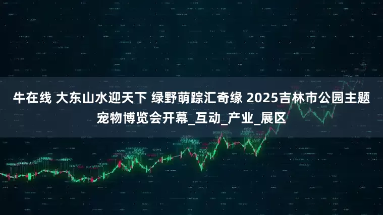 牛在线 大东山水迎天下 绿野萌踪汇奇缘 2025吉林市公园主题宠物博览会开幕_互动_产业_展区