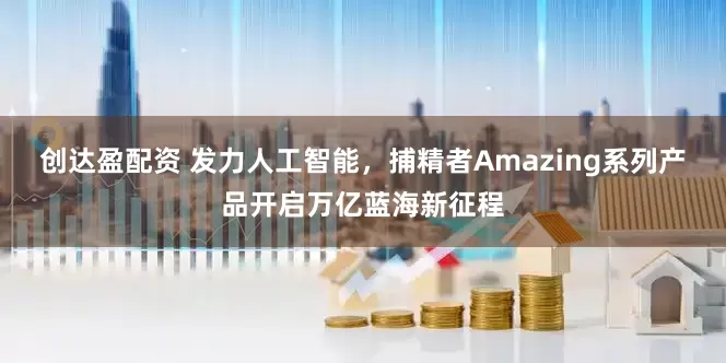 创达盈配资 发力人工智能，捕精者Amazing系列产品开启万亿蓝海新征程