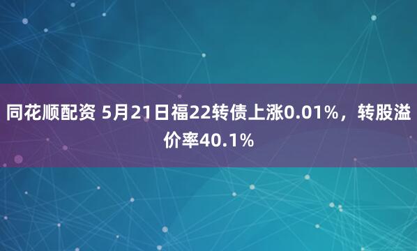 同花顺配资 5月21日福22转债上涨0.01%，转股溢价率40.1%