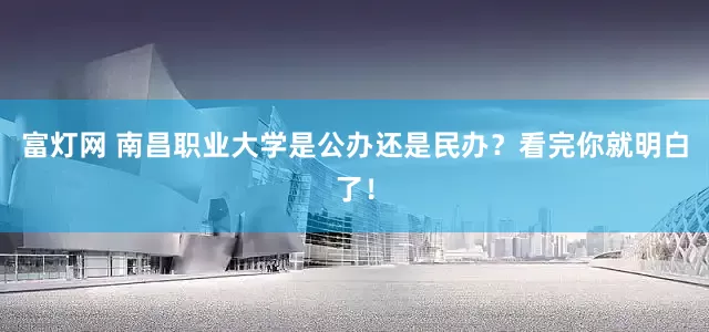 富灯网 南昌职业大学是公办还是民办？看完你就明白了！