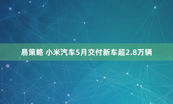 易策略 小米汽车5月交付新车超2.8万辆