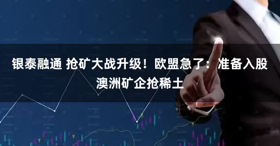 银泰融通 抢矿大战升级！欧盟急了：准备入股澳洲矿企抢稀土