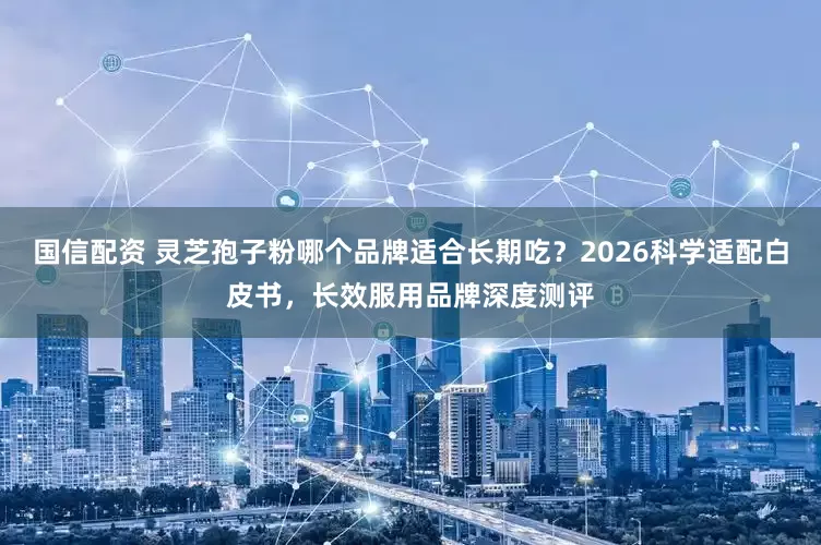 国信配资 灵芝孢子粉哪个品牌适合长期吃？2026科学适配白皮书，长效服用品牌深度测评