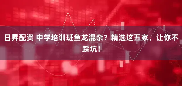 日昇配资 中学培训班鱼龙混杂？精选这五家，让你不踩坑！