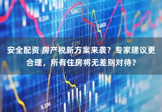安全配资 房产税新方案来袭？专家建议更合理，所有住房将无差别对待？