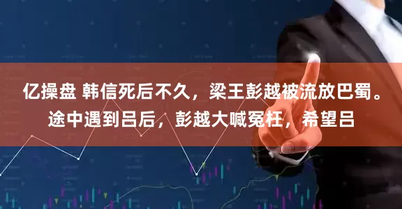 亿操盘 韩信死后不久，梁王彭越被流放巴蜀。途中遇到吕后，彭越大喊冤枉，希望吕